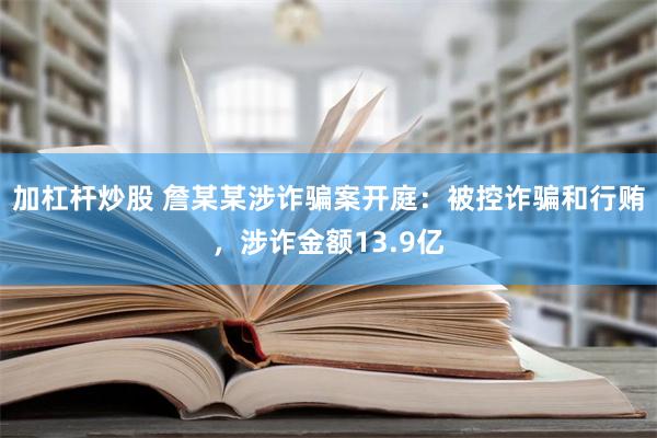 加杠杆炒股 詹某某涉诈骗案开庭：被控诈骗和行贿，涉诈金额13.9亿