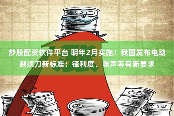 炒股配资软件平台 明年2月实施！我国发布电动剃须刀新标准：锋利度、噪声等有新要求