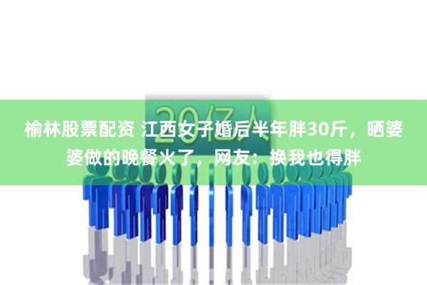 榆林股票配资 江西女子婚后半年胖30斤，晒婆婆做的晚餐火了，网友：换我也得胖