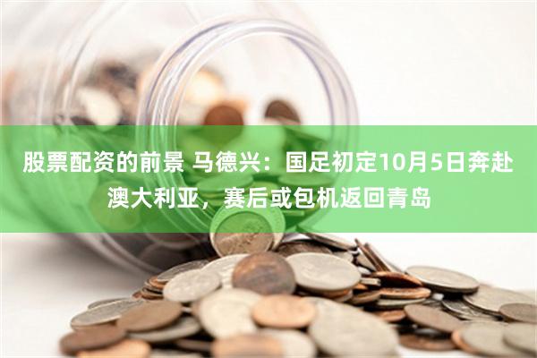 股票配资的前景 马德兴：国足初定10月5日奔赴澳大利亚，赛后或包机返回青岛