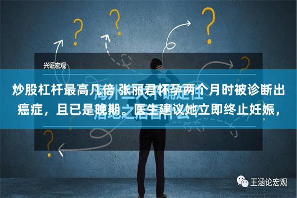 炒股杠杆最高几倍 张丽君怀孕两个月时被诊断出癌症，且已是晚期。医生建议她立即终止妊娠，