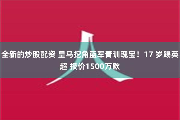 全新的炒股配资 皇马挖角蓝军青训瑰宝！17 岁踢英超 报价1500万欧