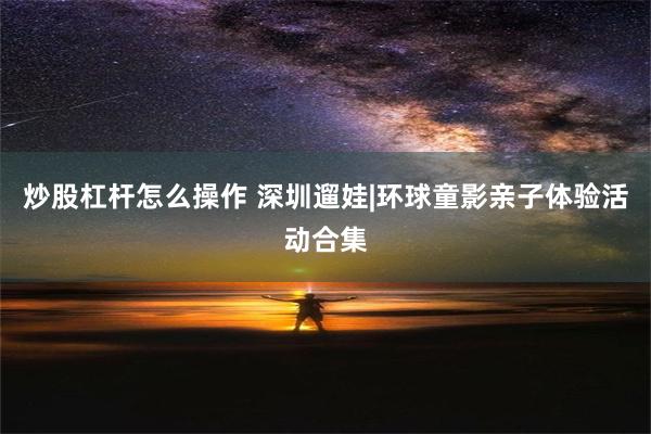 炒股杠杆怎么操作 深圳遛娃|环球童影亲子体验活动合集