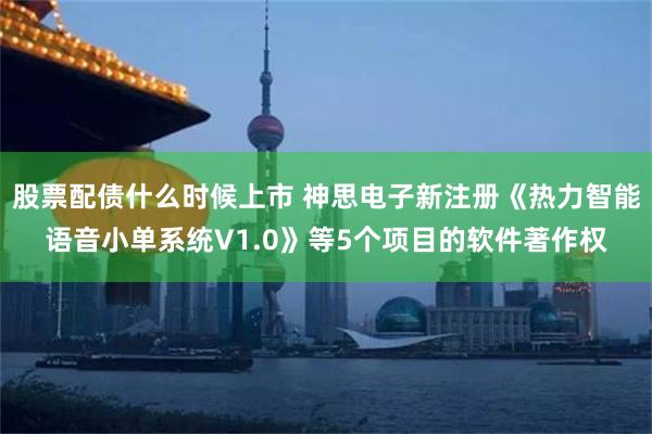 股票配债什么时候上市 神思电子新注册《热力智能语音小单系统V1.0》等5个项目的软件著作权