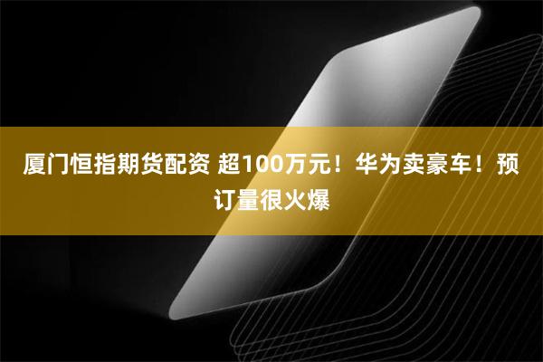 厦门恒指期货配资 超100万元！华为卖豪车！预订量很火爆