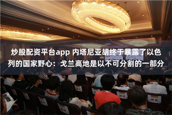 炒股配资平台app 内塔尼亚胡终于暴露了以色列的国家野心：戈兰高地是以不可分割的一部分