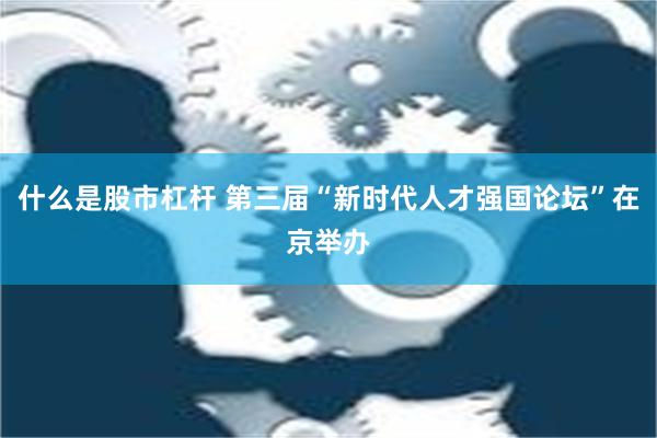 什么是股市杠杆 第三届“新时代人才强国论坛”在京举办