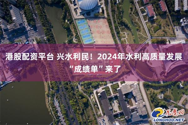 港股配资平台 兴水利民！2024年水利高质量发展“成绩单”来了