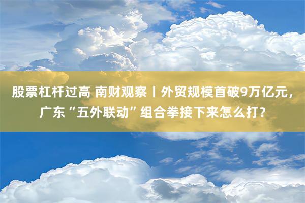 股票杠杆过高 南财观察丨外贸规模首破9万亿元，广东“五外联动”组合拳接下来怎么打？