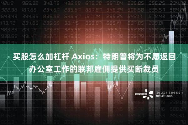 买股怎么加杠杆 Axios：特朗普将为不愿返回办公室工作的联邦雇佣提供买断裁员